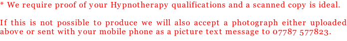 * We require proof of your Hypnotherapy qualifications and a scanned copy is ideal.   If this is not possible to produce we will also accept a photograph either uploaded above or sent with your mobile phone as a picture text message to 07787 577823.